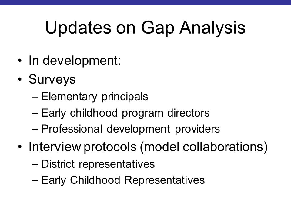 Updates on Gap Analysis In development: Surveys –Elementary principals –Early childhood program directors –Professional development providers Interview protocols (model collaborations) –District representatives –Early Childhood Representatives