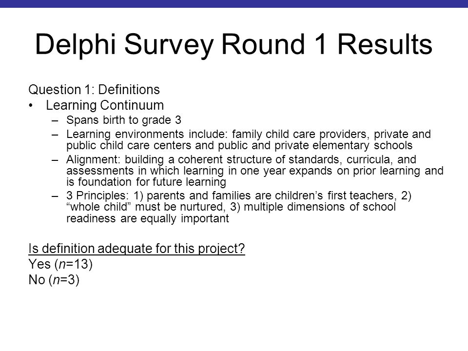 Delphi Survey Round 1 Results Question 1: Definitions Learning Continuum –Spans birth to grade 3 –Learning environments include: family child care providers, private and public child care centers and public and private elementary schools –Alignment: building a coherent structure of standards, curricula, and assessments in which learning in one year expands on prior learning and is foundation for future learning –3 Principles: 1) parents and families are children’s first teachers, 2) whole child must be nurtured, 3) multiple dimensions of school readiness are equally important Is definition adequate for this project.