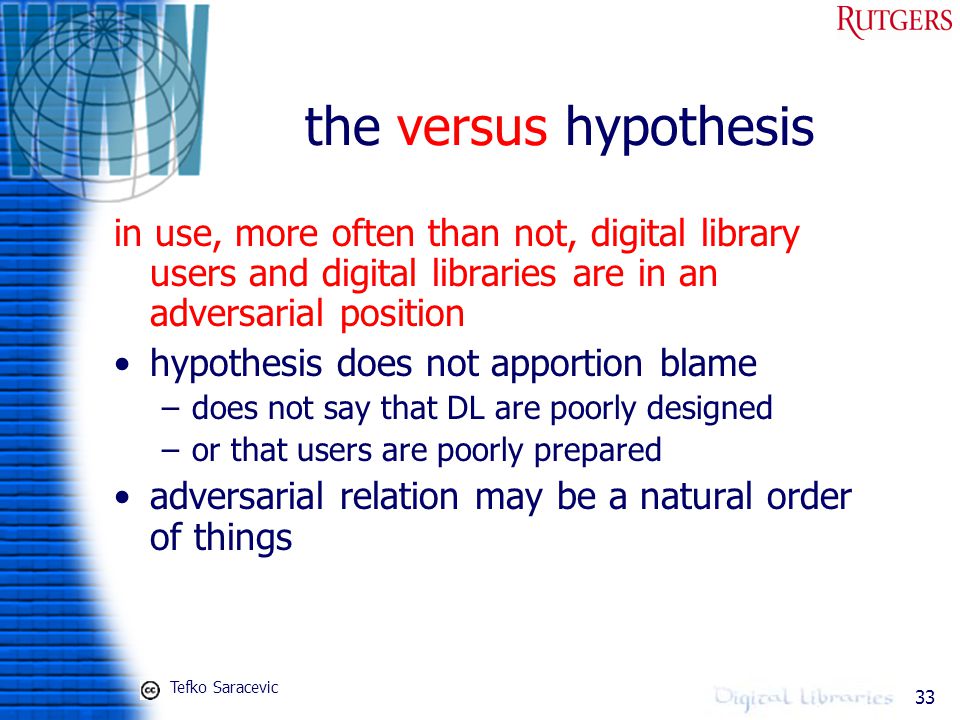 33 the versus hypothesis in use, more often than not, digital library users and digital libraries are in an adversarial position hypothesis does not apportion blame –does not say that DL are poorly designed –or that users are poorly prepared adversarial relation may be a natural order of things Tefko Saracevic