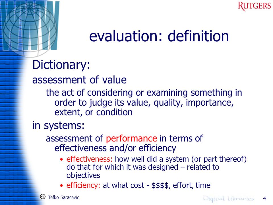 4 evaluation: definition Dictionary: assessment of value the act of considering or examining something in order to judge its value, quality, importance, extent, or condition in systems: assessment of performance in terms of effectiveness and/or efficiency effectiveness: how well did a system (or part thereof) do that for which it was designed – related to objectives efficiency: at what cost - $$$$, effort, time Tefko Saracevic