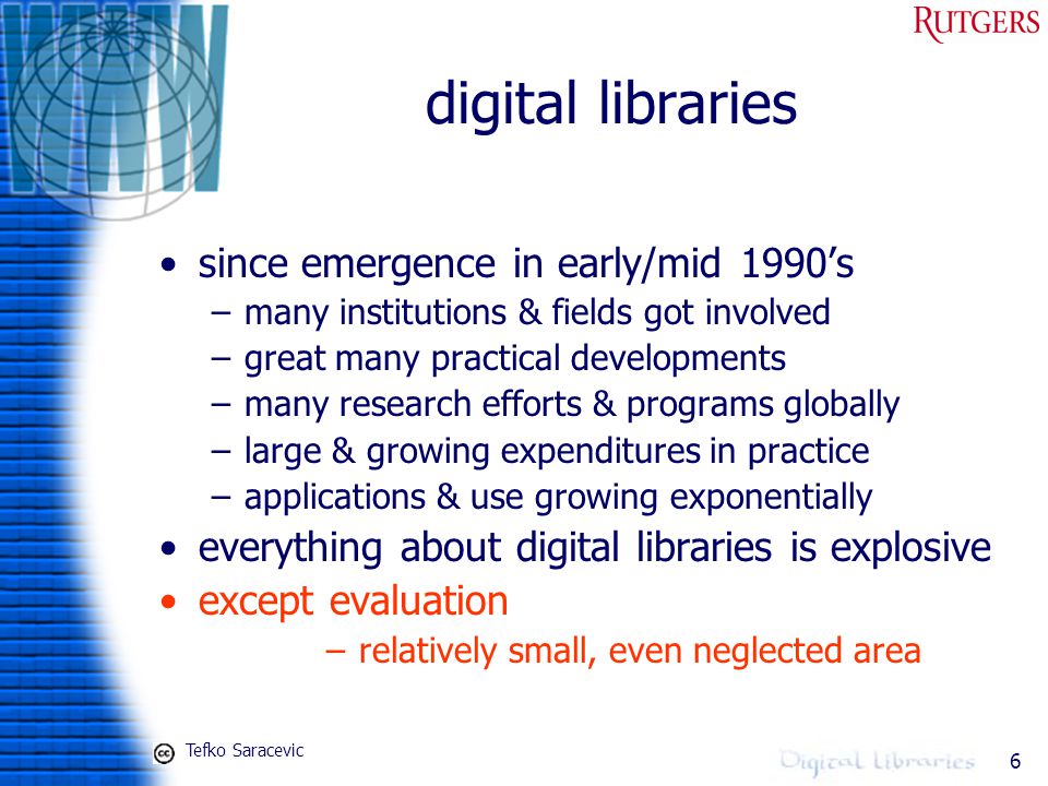 6 digital libraries since emergence in early/mid 1990’s –many institutions & fields got involved –great many practical developments –many research efforts & programs globally –large & growing expenditures in practice –applications & use growing exponentially everything about digital libraries is explosive except evaluation –relatively small, even neglected area Tefko Saracevic