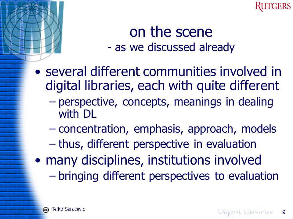 9 on the scene - as we discussed already several different communities involved in digital libraries, each with quite different –perspective, concepts, meanings in dealing with DL –concentration, emphasis, approach, models –thus, different perspective in evaluation many disciplines, institutions involved –bringing different perspectives to evaluation Tefko Saracevic