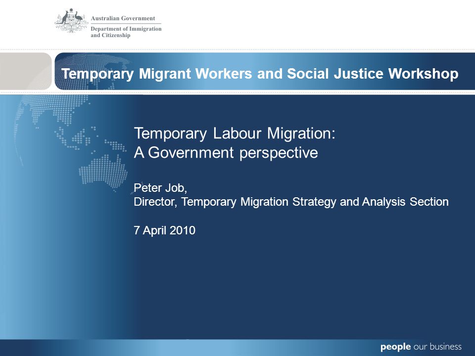 Temporary Migrant Workers and Social Justice Workshop Temporary Labour Migration: A Government perspective Peter Job, Director, Temporary Migration Strategy and Analysis Section 7 April 2010