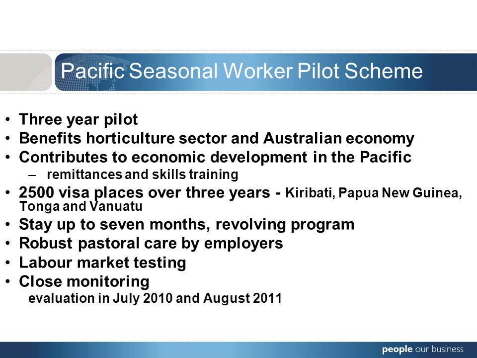 Three year pilot Benefits horticulture sector and Australian economy Contributes to economic development in the Pacific – remittances and skills training 2500 visa places over three years - Kiribati, Papua New Guinea, Tonga and Vanuatu Stay up to seven months, revolving program Robust pastoral care by employers Labour market testing Close monitoring evaluation in July 2010 and August 2011 Pacific Seasonal Worker Pilot Scheme