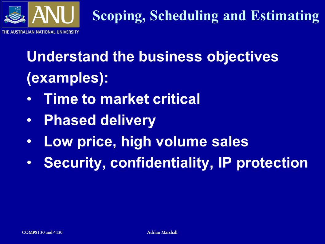 COMP8130 and 4130Adrian Marshall Scoping, Scheduling and Estimating Understand the business objectives (examples): Time to market critical Phased delivery Low price, high volume sales Security, confidentiality, IP protection