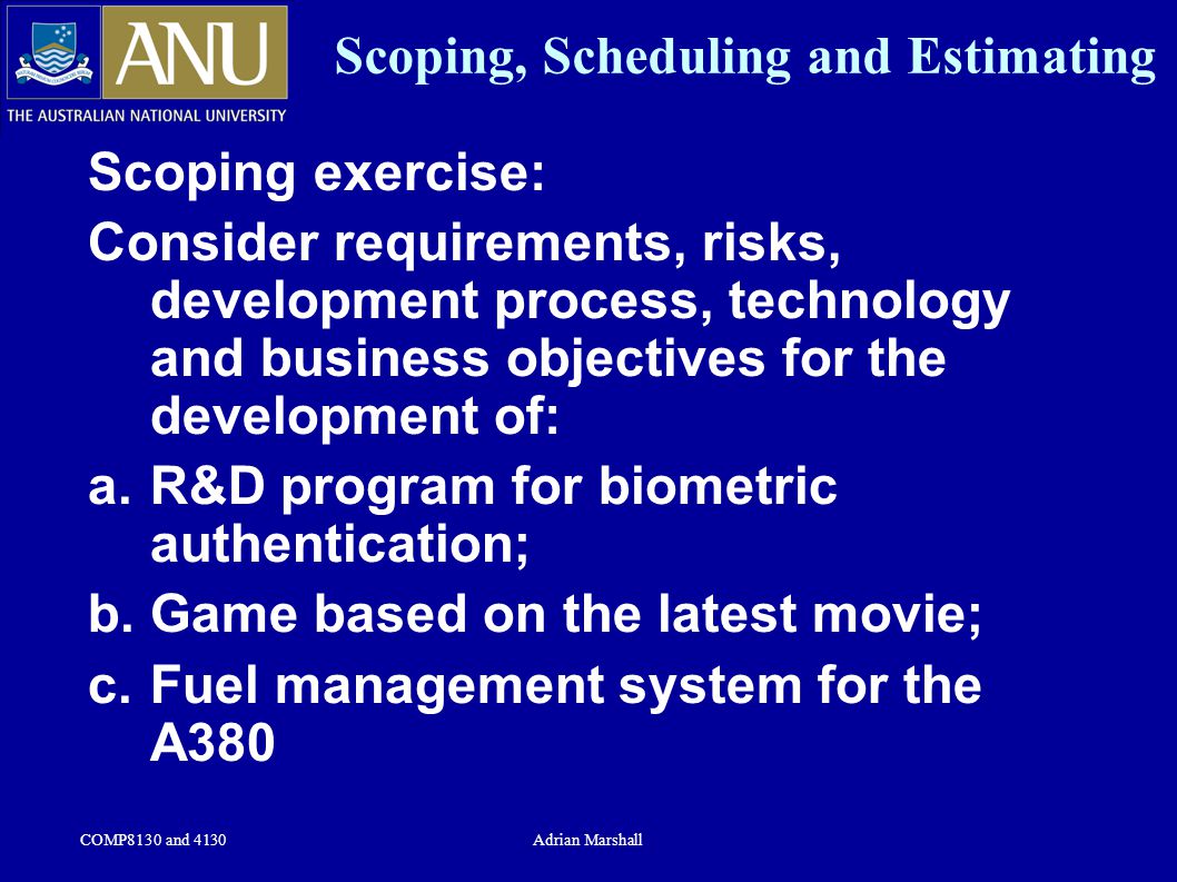 COMP8130 and 4130Adrian Marshall Scoping, Scheduling and Estimating Scoping exercise: Consider requirements, risks, development process, technology and business objectives for the development of: a.R&D program for biometric authentication; b.Game based on the latest movie; c.Fuel management system for the A380