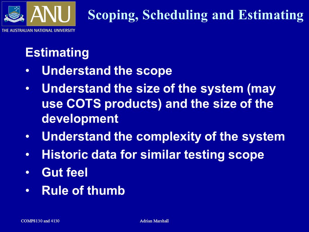 COMP8130 and 4130Adrian Marshall Scoping, Scheduling and Estimating Estimating Understand the scope Understand the size of the system (may use COTS products) and the size of the development Understand the complexity of the system Historic data for similar testing scope Gut feel Rule of thumb