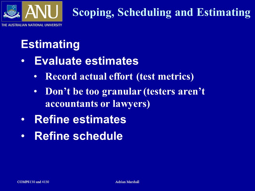 COMP8130 and 4130Adrian Marshall Scoping, Scheduling and Estimating Estimating Evaluate estimates Record actual effort (test metrics) Don’t be too granular (testers aren’t accountants or lawyers) Refine estimates Refine schedule