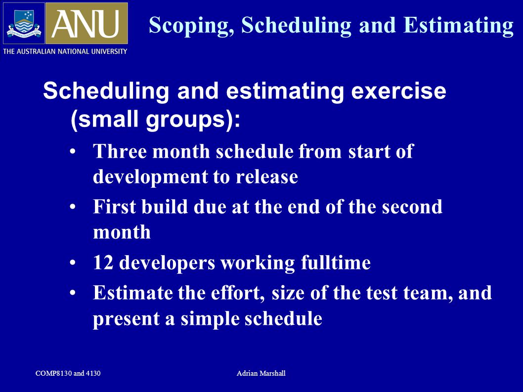 COMP8130 and 4130Adrian Marshall Scoping, Scheduling and Estimating Scheduling and estimating exercise (small groups): Three month schedule from start of development to release First build due at the end of the second month 12 developers working fulltime Estimate the effort, size of the test team, and present a simple schedule
