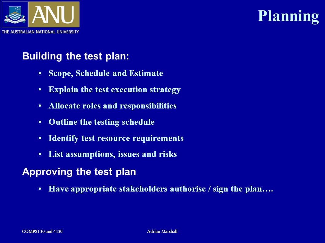 COMP8130 and 4130Adrian Marshall Planning Building the test plan: Scope, Schedule and Estimate Explain the test execution strategy Allocate roles and responsibilities Outline the testing schedule Identify test resource requirements List assumptions, issues and risks Approving the test plan Have appropriate stakeholders authorise / sign the plan….