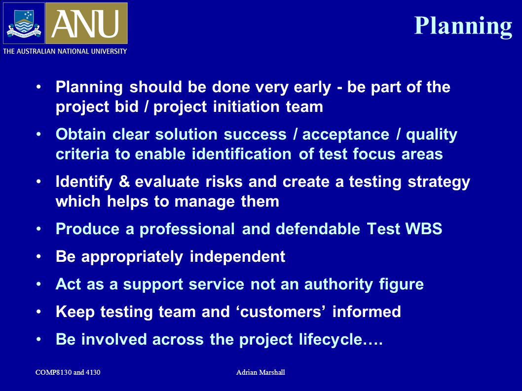 COMP8130 and 4130Adrian Marshall Planning Planning should be done very early - be part of the project bid / project initiation team Obtain clear solution success / acceptance / quality criteria to enable identification of test focus areas Identify & evaluate risks and create a testing strategy which helps to manage them Produce a professional and defendable Test WBS Be appropriately independent Act as a support service not an authority figure Keep testing team and ‘customers’ informed Be involved across the project lifecycle….
