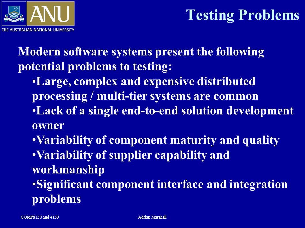 COMP8130 and 4130Adrian Marshall Testing Problems Modern software systems present the following potential problems to testing: Large, complex and expensive distributed processing / multi-tier systems are common Lack of a single end-to-end solution development owner Variability of component maturity and quality Variability of supplier capability and workmanship Significant component interface and integration problems