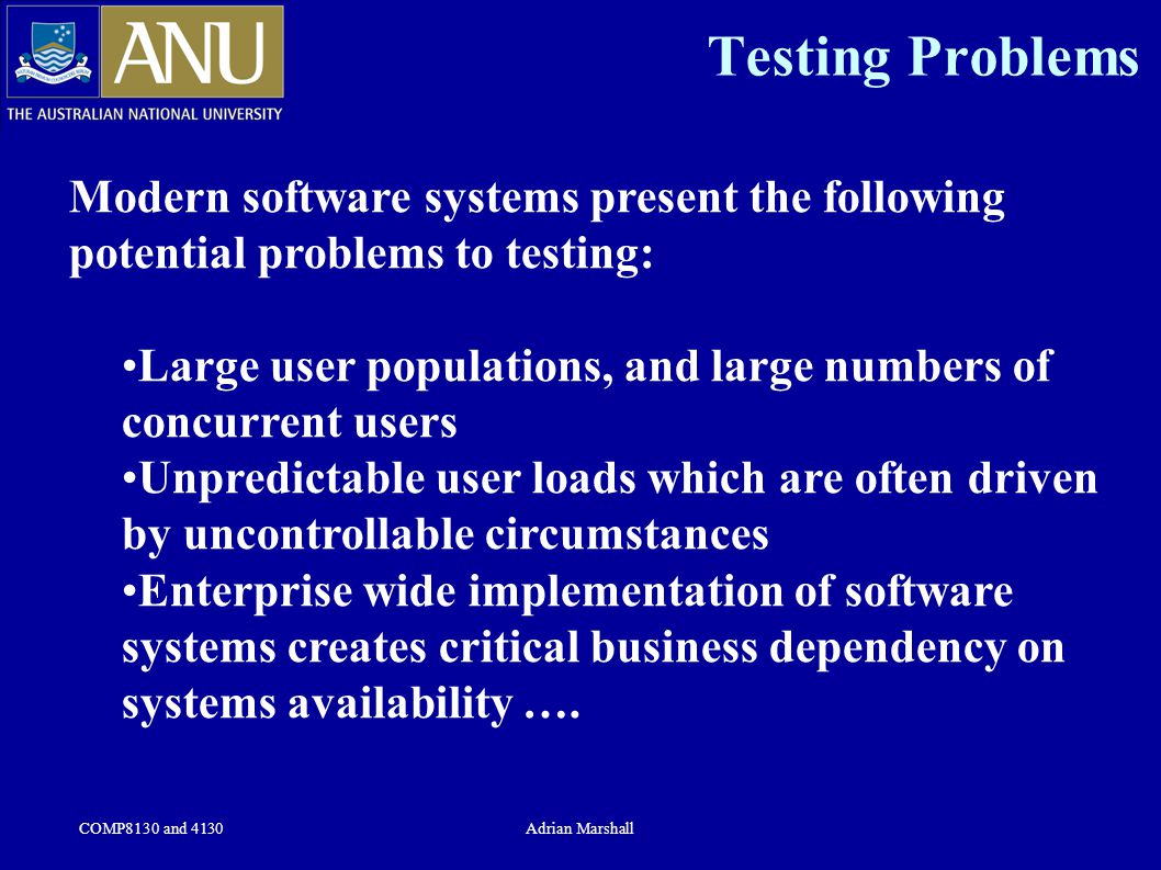 COMP8130 and 4130Adrian Marshall Testing Problems Modern software systems present the following potential problems to testing: Large user populations, and large numbers of concurrent users Unpredictable user loads which are often driven by uncontrollable circumstances Enterprise wide implementation of software systems creates critical business dependency on systems availability ….