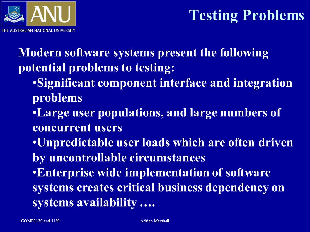 COMP8130 and 4130Adrian Marshall Testing Problems Modern software systems present the following potential problems to testing: Significant component interface and integration problems Large user populations, and large numbers of concurrent users Unpredictable user loads which are often driven by uncontrollable circumstances Enterprise wide implementation of software systems creates critical business dependency on systems availability ….