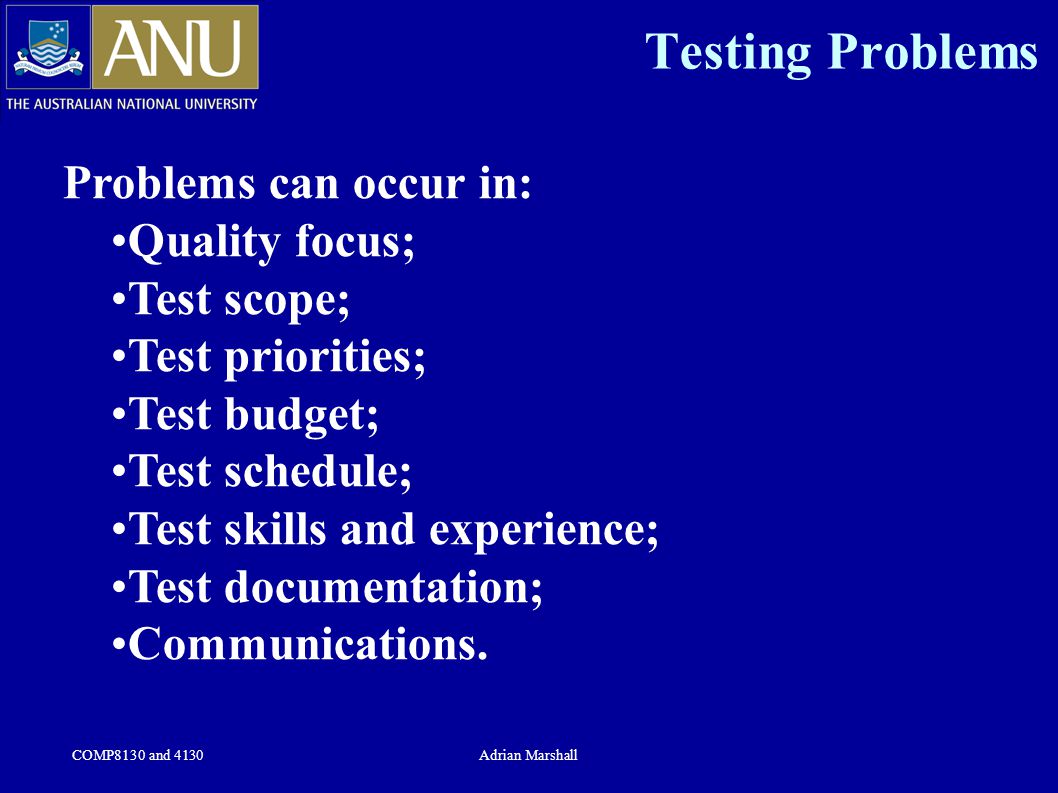 COMP8130 and 4130Adrian Marshall Testing Problems Problems can occur in: Quality focus; Test scope; Test priorities; Test budget; Test schedule; Test skills and experience; Test documentation; Communications.