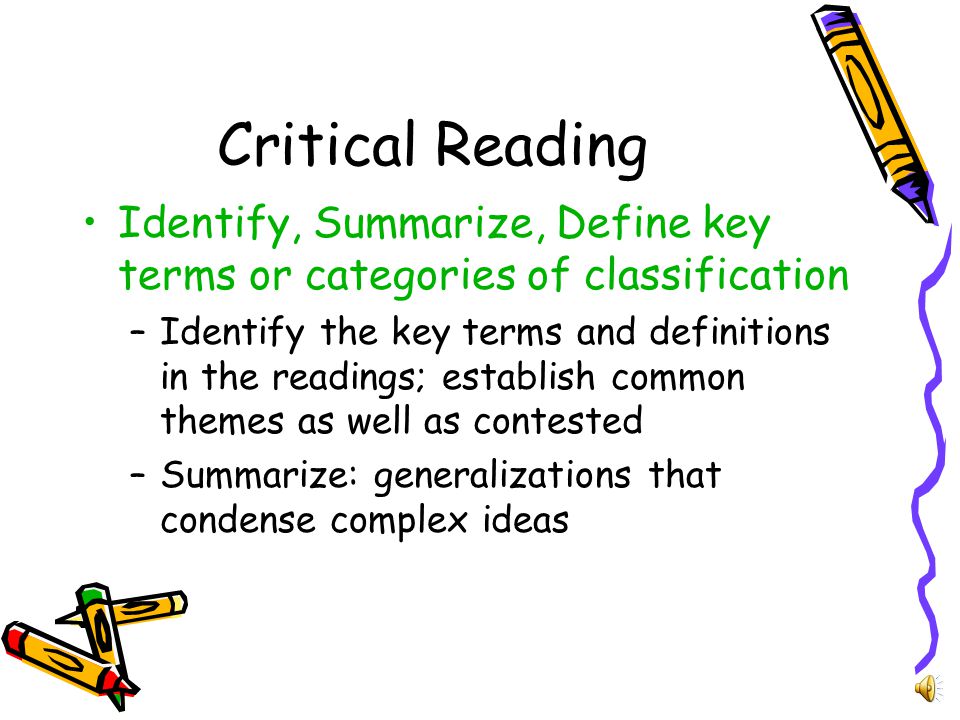 Critical Thinking (cont) Synthesize source materials –Develop own position with clear references –Quote, frame, and analyze passages with the clear purpose of supporting your position –Summarize and attribute (cite) any ideas used from readings Organize your argument in a clear and appropriate sequence –Support central idea –Sustain throughout –Each paragraph contains one idea, supported and developed –Paragraphs are linked in a chain of reasoning that develops your argument persuasively