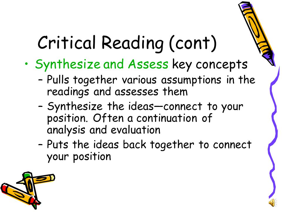 Critical Reading (Cont) Analyze and Evaluate –Begins with summarizing, but goes further, working the meaning –Evaluation acknowledges various perspectives and explains your position –Weighs complex issues in terms of strengths and weaknesses of the varied perspectives