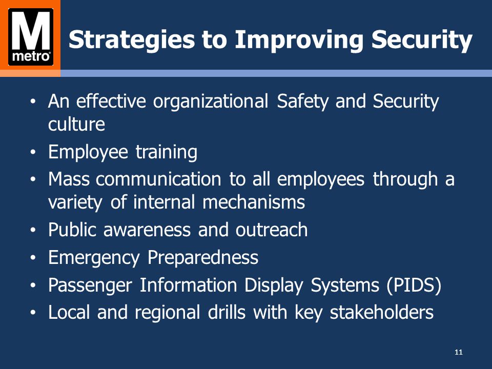 Strategies to Improving Security An effective organizational Safety and Security culture Employee training Mass communication to all employees through a variety of internal mechanisms Public awareness and outreach Emergency Preparedness Passenger Information Display Systems (PIDS) Local and regional drills with key stakeholders 11