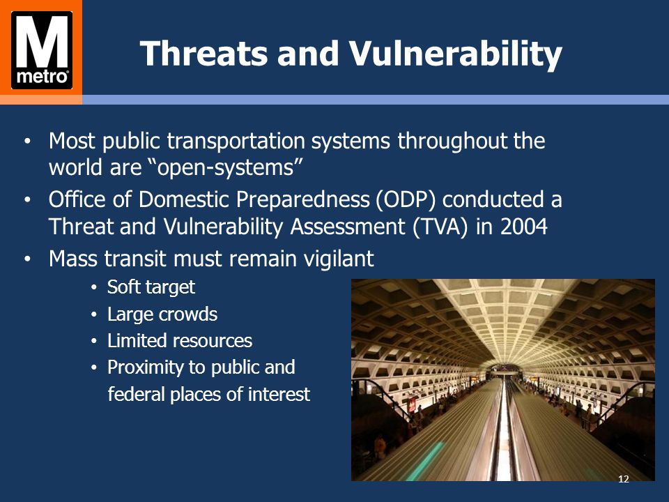 Threats and Vulnerability Most public transportation systems throughout the world are open-systems Office of Domestic Preparedness (ODP) conducted a Threat and Vulnerability Assessment (TVA) in 2004 Mass transit must remain vigilant Soft target Large crowds Limited resources Proximity to public and federal places of interest 12