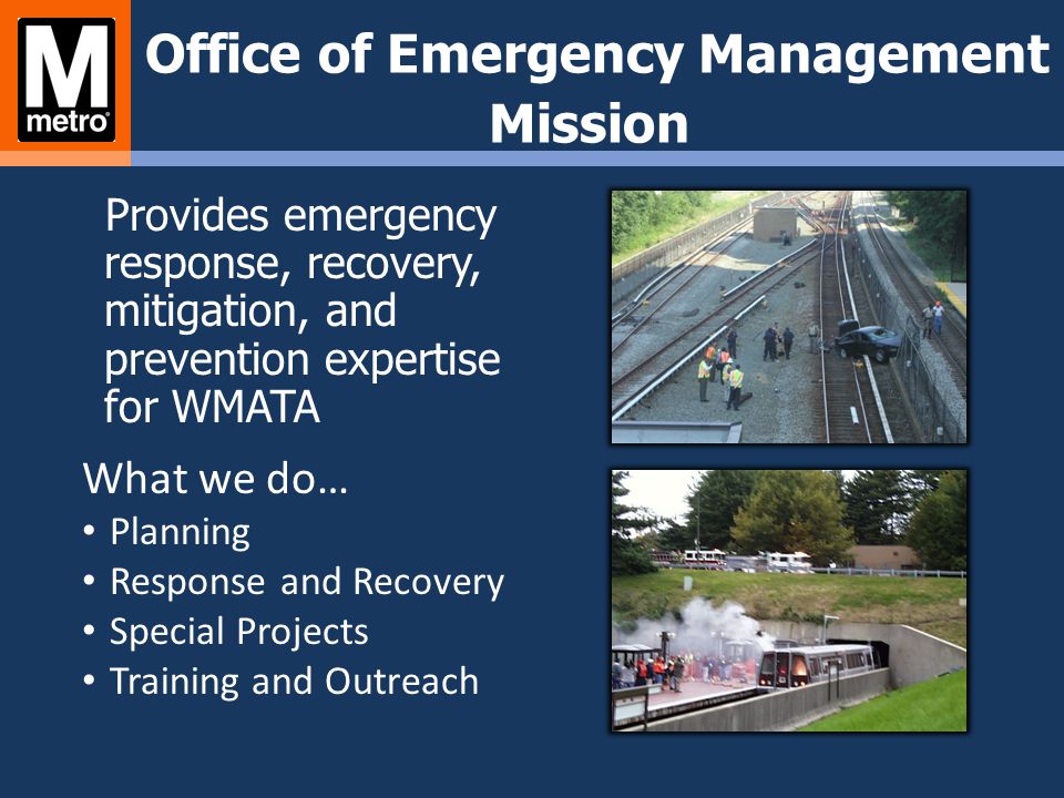 Office of Emergency Management Mission Provides emergency response, recovery, mitigation, and prevention expertise for WMATA What we do… Planning Response and Recovery Special Projects Training and Outreach