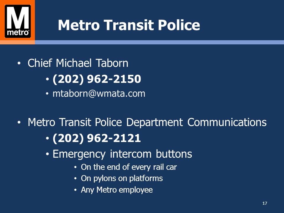 Metro Transit Police Chief Michael Taborn (202) Metro Transit Police Department Communications (202) Emergency intercom buttons On the end of every rail car On pylons on platforms Any Metro employee 17