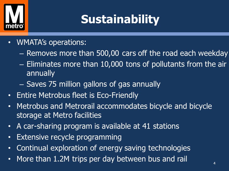 Sustainability WMATA’s operations: – Removes more than 500,00 cars off the road each weekday – Eliminates more than 10,000 tons of pollutants from the air annually – Saves 75 million gallons of gas annually Entire Metrobus fleet is Eco-Friendly Metrobus and Metrorail accommodates bicycle and bicycle storage at Metro facilities A car-sharing program is available at 41 stations Extensive recycle programming Continual exploration of energy saving technologies More than 1.2M trips per day between bus and rail 4