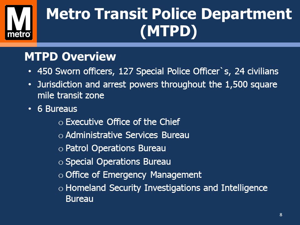 Metro Transit Police Department (MTPD) MTPD Overview 450 Sworn officers, 127 Special Police Officer`s, 24 civilians Jurisdiction and arrest powers throughout the 1,500 square mile transit zone 6 Bureaus o Executive Office of the Chief o Administrative Services Bureau o Patrol Operations Bureau o Special Operations Bureau o Office of Emergency Management o Homeland Security Investigations and Intelligence Bureau 8