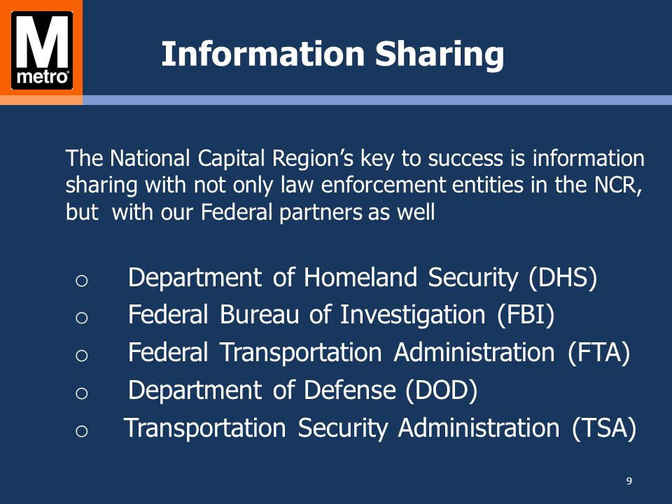 Information Sharing The National Capital Region’s key to success is information sharing with not only law enforcement entities in the NCR, but with our Federal partners as well o Department of Homeland Security (DHS) o Federal Bureau of Investigation (FBI) o Federal Transportation Administration (FTA) o Department of Defense (DOD) o Transportation Security Administration (TSA) 9
