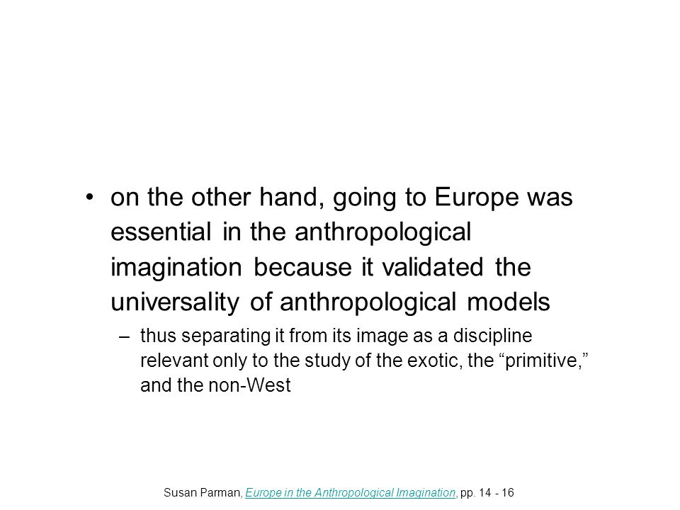 on the other hand, going to Europe was essential in the anthropological imagination because it validated the universality of anthropological models –thus separating it from its image as a discipline relevant only to the study of the exotic, the primitive, and the non-West Susan Parman, Europe in the Anthropological Imagination, pp.