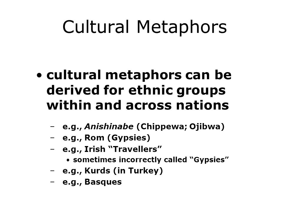 Cultural Metaphors cultural metaphors can be derived for ethnic groups within and across nations –e.g., Anishinabe (Chippewa; Ojibwa) –e.g., Rom (Gypsies) –e.g., Irish Travellers sometimes incorrectly called Gypsies –e.g., Kurds (in Turkey) –e.g., Basques