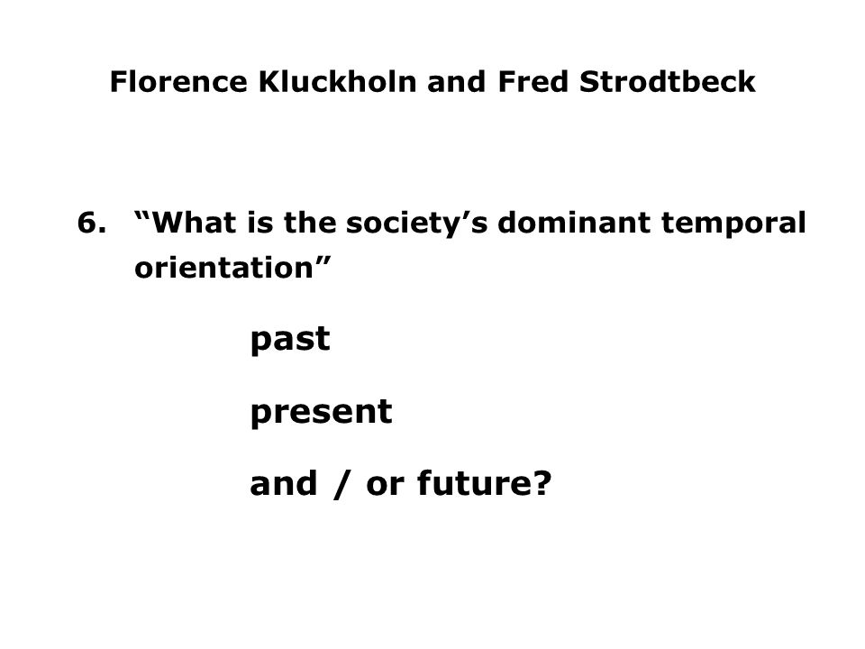 Florence Kluckholn and Fred Strodtbeck 6. What is the society’s dominant temporal orientation past present and / or future