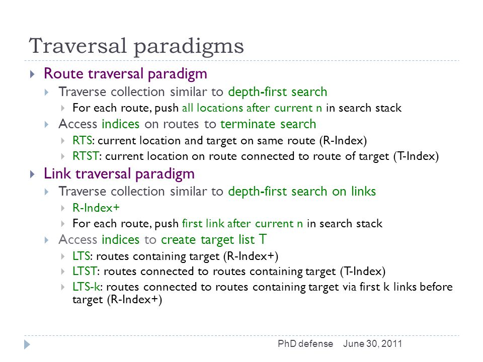 Traversal paradigms  Route traversal paradigm  Traverse collection similar to depth-first search  For each route, push all locations after current n in search stack  Access indices on routes to terminate search  RTS: current location and target on same route (R-Index)  RTST: current location on route connected to route of target (T-Index)  Link traversal paradigm  Traverse collection similar to depth-first search on links  R-Index+  For each route, push first link after current n in search stack  Access indices to create target list T  LTS: routes containing target (R-Index+)  LTST: routes connected to routes containing target (T-Index)  LTS-k: routes connected to routes containing target via first k links before target (R-Index+) June 30, 2011PhD defense