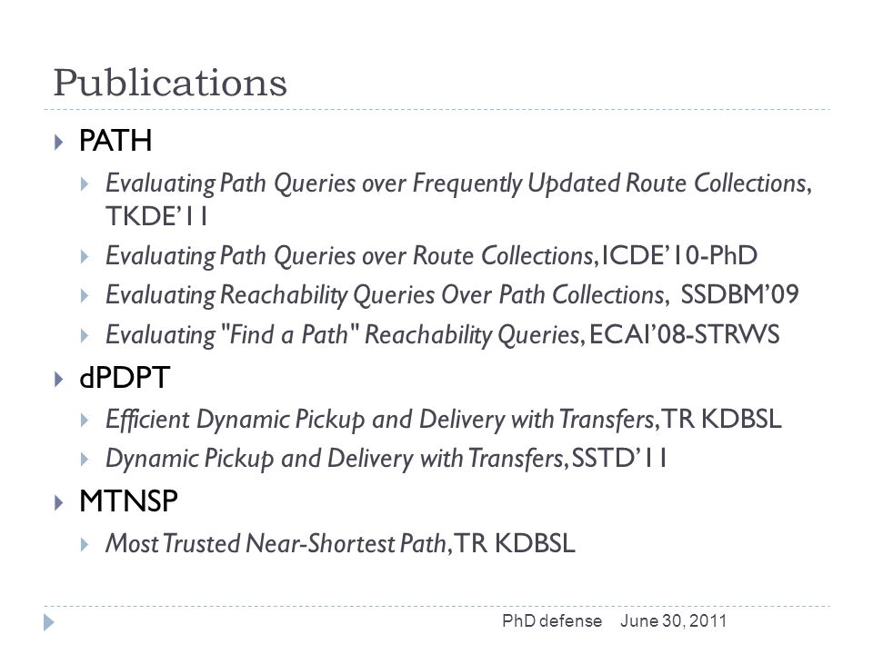 Publications  PATH  Evaluating Path Queries over Frequently Updated Route Collections, TKDE’11  Evaluating Path Queries over Route Collections, ICDE’10-PhD  Evaluating Reachability Queries Over Path Collections, SSDBM’09  Evaluating Find a Path Reachability Queries, ECAI’08-STRWS  dPDPT  Efficient Dynamic Pickup and Delivery with Transfers, TR KDBSL  Dynamic Pickup and Delivery with Transfers, SSTD’11  MTNSP  Most Trusted Near-Shortest Path, TR KDBSL June 30, 2011PhD defense