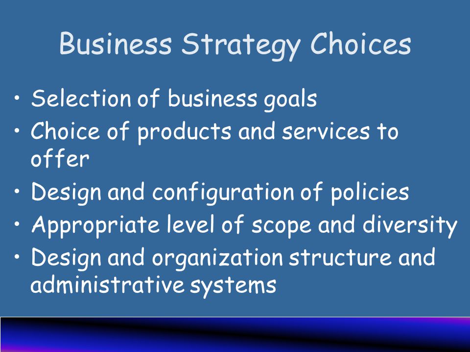 Business Strategy Choices Selection of business goals Choice of products and services to offer Design and configuration of policies Appropriate level of scope and diversity Design and organization structure and administrative systems