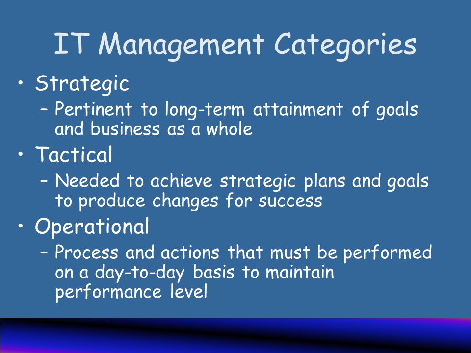 IT Management Categories Strategic –Pertinent to long-term attainment of goals and business as a whole Tactical –Needed to achieve strategic plans and goals to produce changes for success Operational –Process and actions that must be performed on a day-to-day basis to maintain performance level
