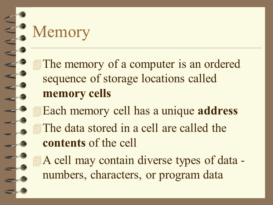 Memory 4 The memory of a computer is an ordered sequence of storage locations called memory cells 4 Each memory cell has a unique address 4 The data stored in a cell are called the contents of the cell 4 A cell may contain diverse types of data - numbers, characters, or program data