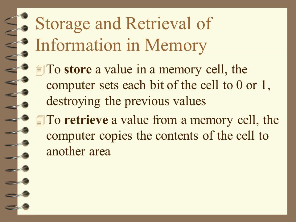 Storage and Retrieval of Information in Memory 4 To store a value in a memory cell, the computer sets each bit of the cell to 0 or 1, destroying the previous values 4 To retrieve a value from a memory cell, the computer copies the contents of the cell to another area