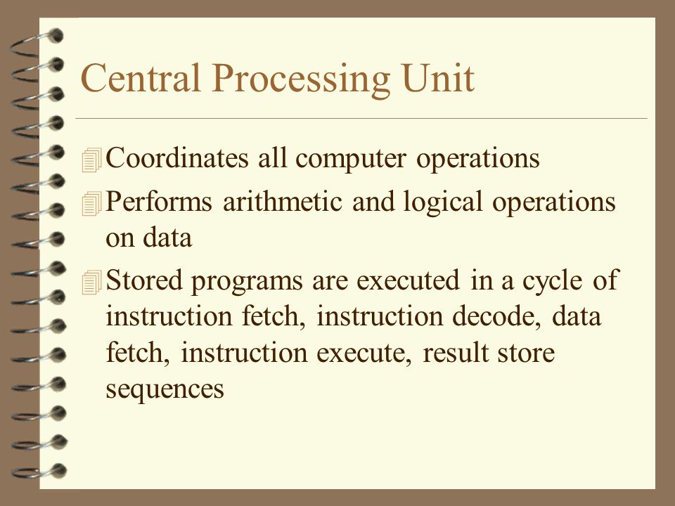 Central Processing Unit 4 Coordinates all computer operations 4 Performs arithmetic and logical operations on data 4 Stored programs are executed in a cycle of instruction fetch, instruction decode, data fetch, instruction execute, result store sequences