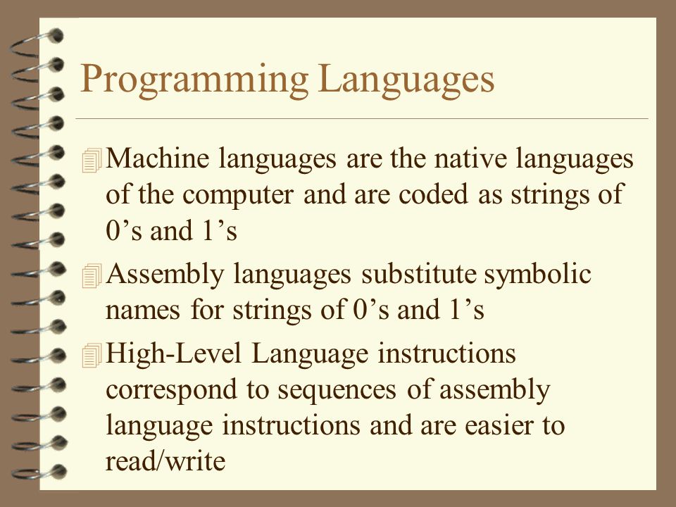 Programming Languages 4 Machine languages are the native languages of the computer and are coded as strings of 0’s and 1’s 4 Assembly languages substitute symbolic names for strings of 0’s and 1’s 4 High-Level Language instructions correspond to sequences of assembly language instructions and are easier to read/write