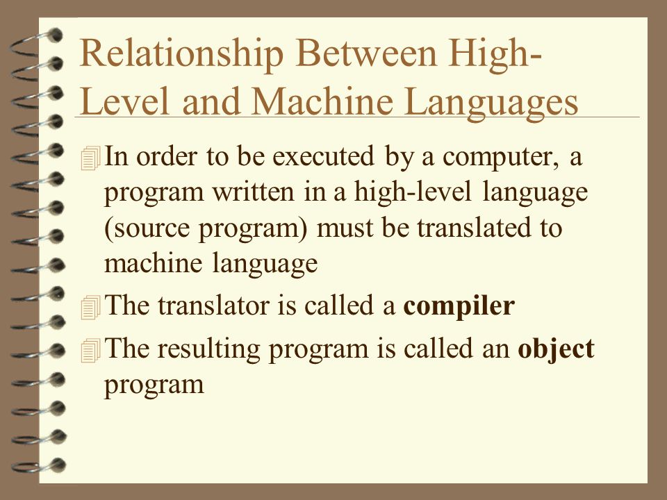 Relationship Between High- Level and Machine Languages 4 In order to be executed by a computer, a program written in a high-level language (source program) must be translated to machine language 4 The translator is called a compiler 4 The resulting program is called an object program