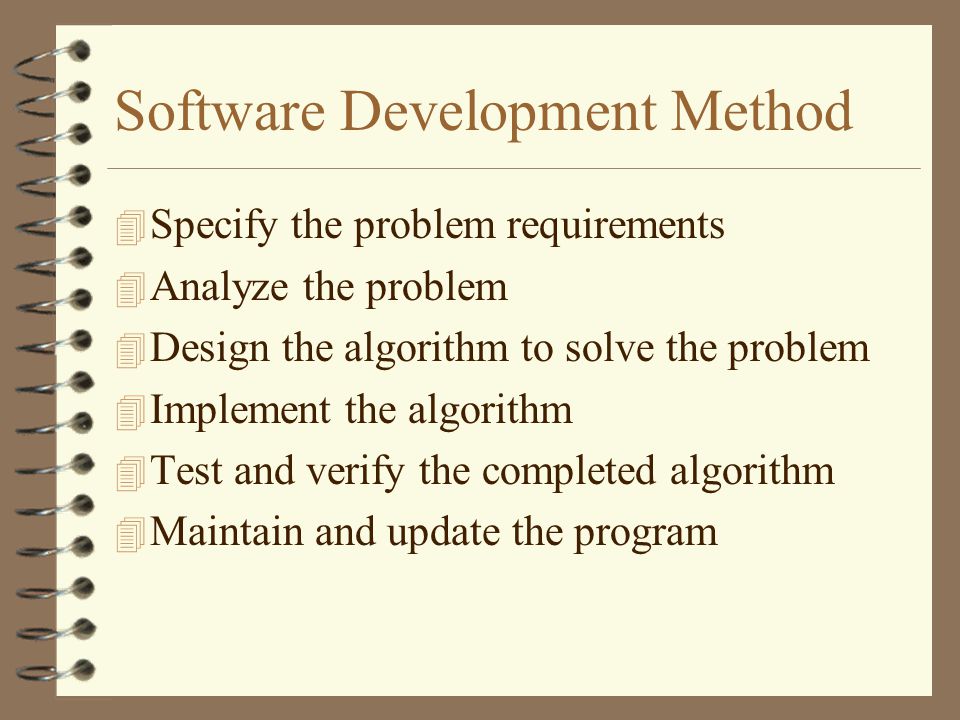 Software Development Method 4 Specify the problem requirements 4 Analyze the problem 4 Design the algorithm to solve the problem 4 Implement the algorithm 4 Test and verify the completed algorithm 4 Maintain and update the program