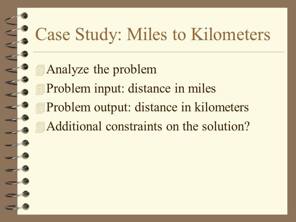 Case Study: Miles to Kilometers 4 Analyze the problem 4 Problem input: distance in miles 4 Problem output: distance in kilometers 4 Additional constraints on the solution