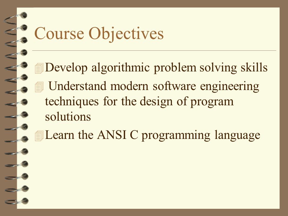 Course Objectives 4 Develop algorithmic problem solving skills 4 Understand modern software engineering techniques for the design of program solutions 4 Learn the ANSI C programming language