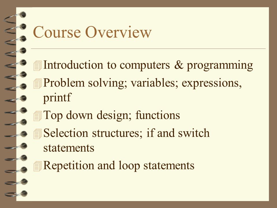 Course Overview  Introduction to computers & programming  Problem solving; variables; expressions, printf 4 Top down design; functions 4 Selection structures; if and switch statements 4 Repetition and loop statements