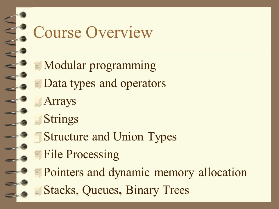 Course Overview  Modular programming 4 Data types and operators 4 Arrays  Strings 4 Structure and Union Types 4 File Processing 4 Pointers and dynamic memory allocation 4 Stacks, Queues, Binary Trees