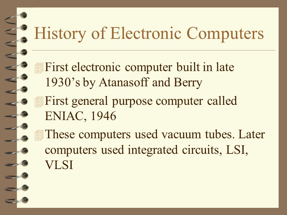History of Electronic Computers 4 First electronic computer built in late 1930’s by Atanasoff and Berry 4 First general purpose computer called ENIAC, These computers used vacuum tubes.