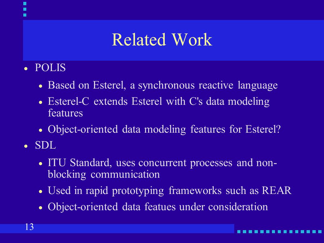 13 Related Work  POLIS  Based on Esterel, a synchronous reactive language  Esterel-C extends Esterel with C s data modeling features  Object-oriented data modeling features for Esterel.