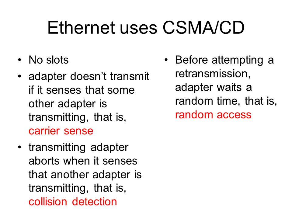 Ethernet uses CSMA/CD No slots adapter doesn’t transmit if it senses that some other adapter is transmitting, that is, carrier sense transmitting adapter aborts when it senses that another adapter is transmitting, that is, collision detection Before attempting a retransmission, adapter waits a random time, that is, random access