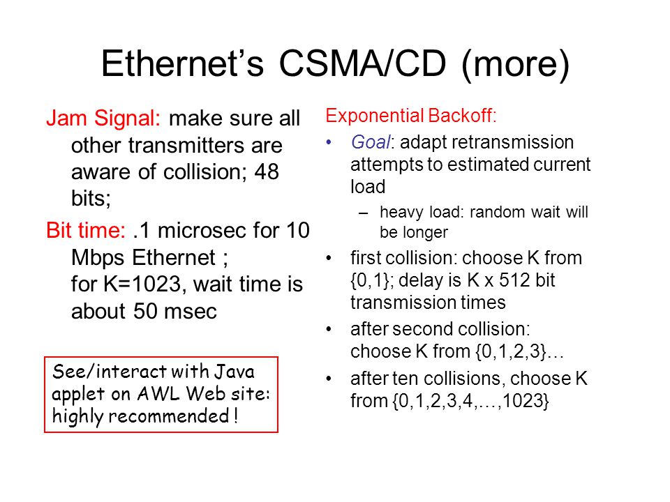 Ethernet’s CSMA/CD (more) Jam Signal: make sure all other transmitters are aware of collision; 48 bits; Bit time:.1 microsec for 10 Mbps Ethernet ; for K=1023, wait time is about 50 msec Exponential Backoff: Goal: adapt retransmission attempts to estimated current load –heavy load: random wait will be longer first collision: choose K from {0,1}; delay is K x 512 bit transmission times after second collision: choose K from {0,1,2,3}… after ten collisions, choose K from {0,1,2,3,4,…,1023} See/interact with Java applet on AWL Web site: highly recommended !