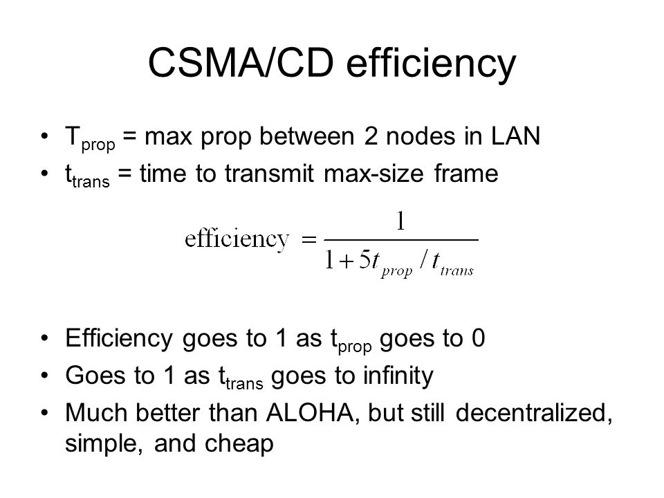 CSMA/CD efficiency T prop = max prop between 2 nodes in LAN t trans = time to transmit max-size frame Efficiency goes to 1 as t prop goes to 0 Goes to 1 as t trans goes to infinity Much better than ALOHA, but still decentralized, simple, and cheap